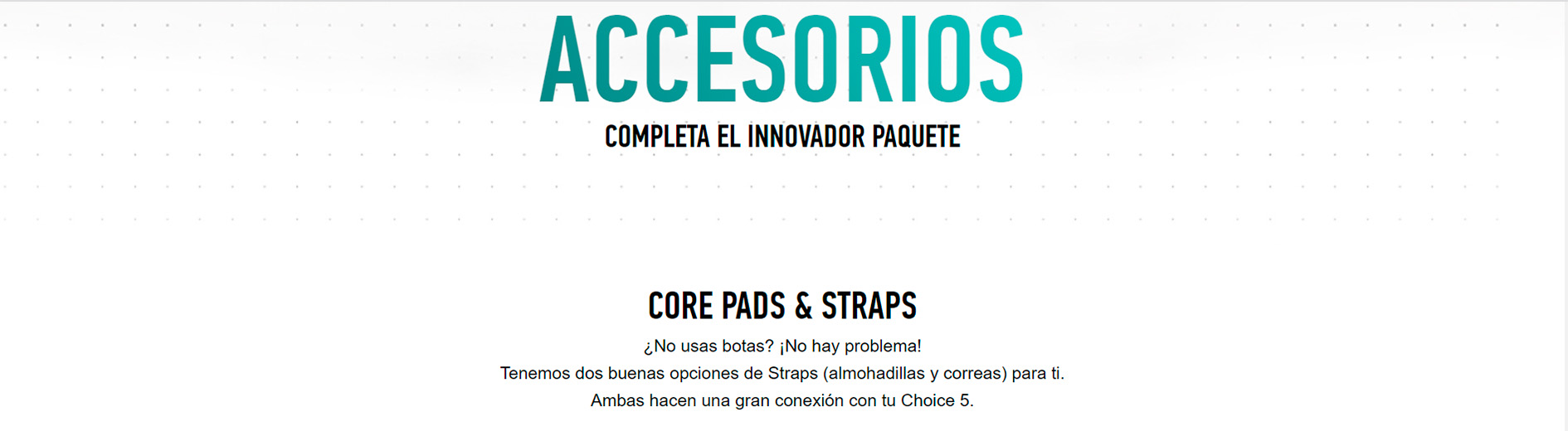 ACCESORIOS COMPLETA EL INNOVADOR PAQUETE CORE PADS & STRAPS ¿No usas botas? ¡No hay problema! Tenemos dos buenas opciones de Straps (almohadillas y correas) para ti. Ambas hacen una gran conexión con tu Choice 5.